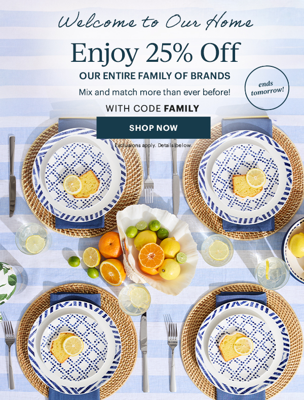 Welcome to Our Home  Enjoy 25% Off  OUR ENTIRE FAMILY OF BRANDS  Mix and match more than ever before!  WITH CODE FAMILY  [SHOP NOW] Exclusions apply. Details below.  ends tomorrow!