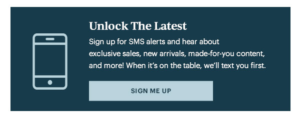 Unlock The Latest  Sign up for SMS alerts and hear about exclusive sales, new arrivals, made-for-you content, and more! When it's on the table, we'll text you first.   [SIGN ME UP]