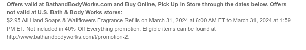 Offers and Buy Online, Pick Up In Store valid at BathandBodyWorks.com through the dates below. Offers not valid at U.S. Bath & Body Works stores: $2.95 All Hand Soaps & Wallflowers Fragrance Refills on March 31, 2024 at 6:00 AM ET to March 31, 2024 at 1:59 PM ET. Not included in 40% Off Everything promotion. Eligible items can be found at www.bathandbodyworks.com/t/promotion-2.