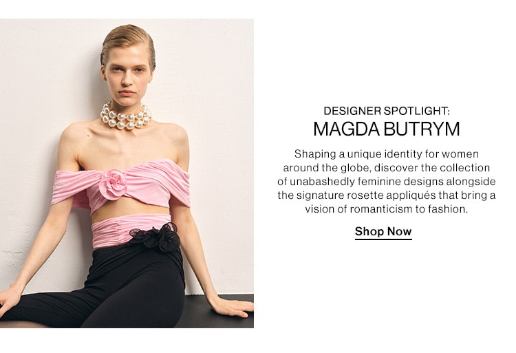 DESIGNER SPOTLIGHT: MAGDA BUTRYM. Shaping a unique identity for women around the globe, discover the collection of unabashedly feminine designs alongside the signature rosette appliqués that bring a vision of romanticism to fashion. Shop Now