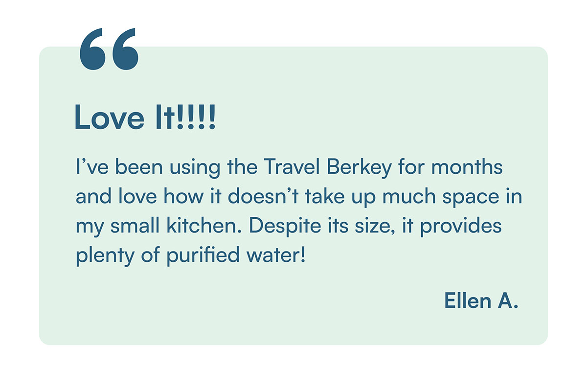 "I’ve been using the Travel Berkey for months and love how it doesn’t take up much space in my small kitchen. Despite its size, it provides plenty of purified water!" - Ellen A