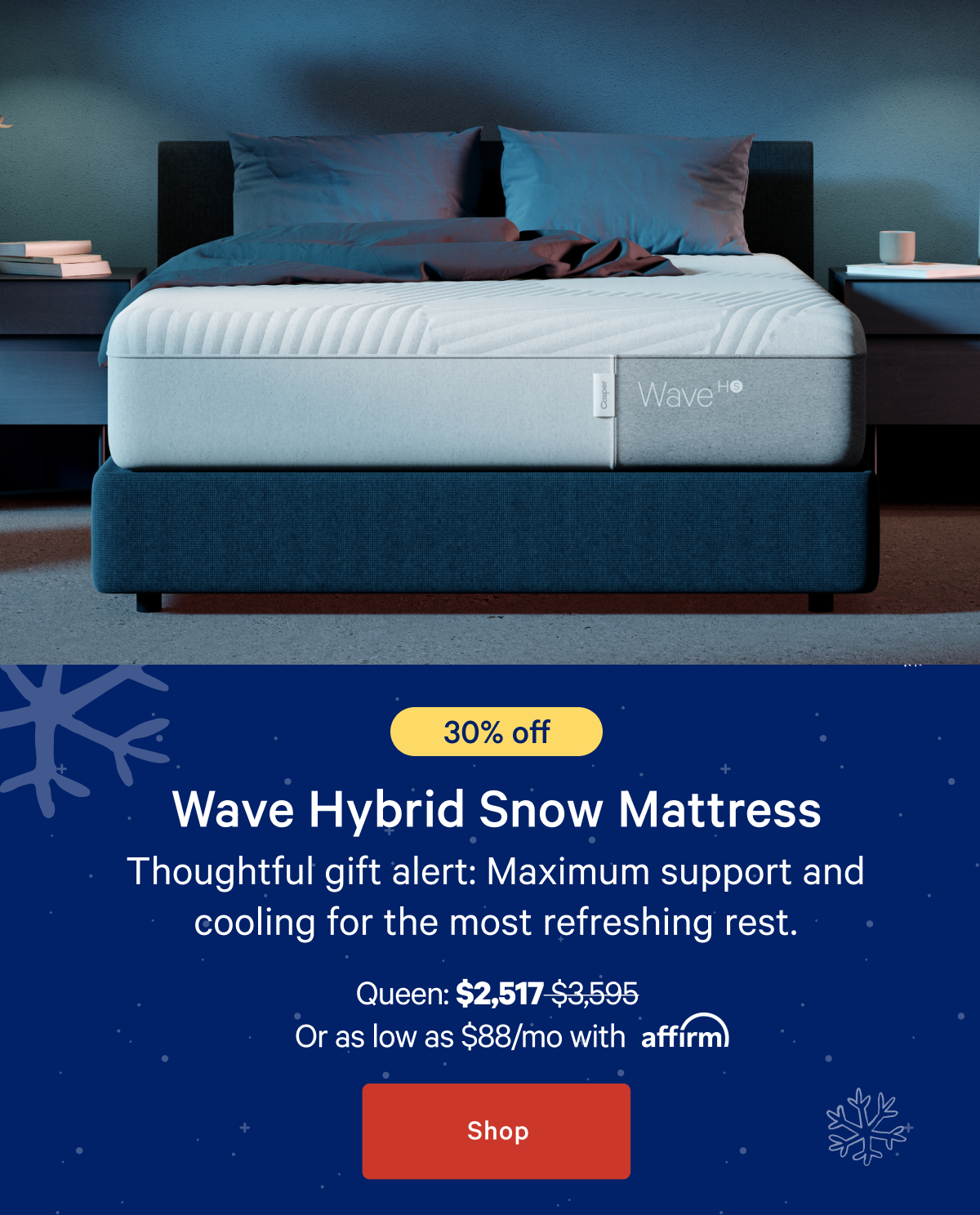 [30% off] >> Wave Hybrid Snow Mattress >> Thoughtful gift alert: Maximum support and cooling for the most refreshing rest.   >> Queen: $2,517 ($3,595) >> or as low as $88/mo with affirm. >> Shop >>>>