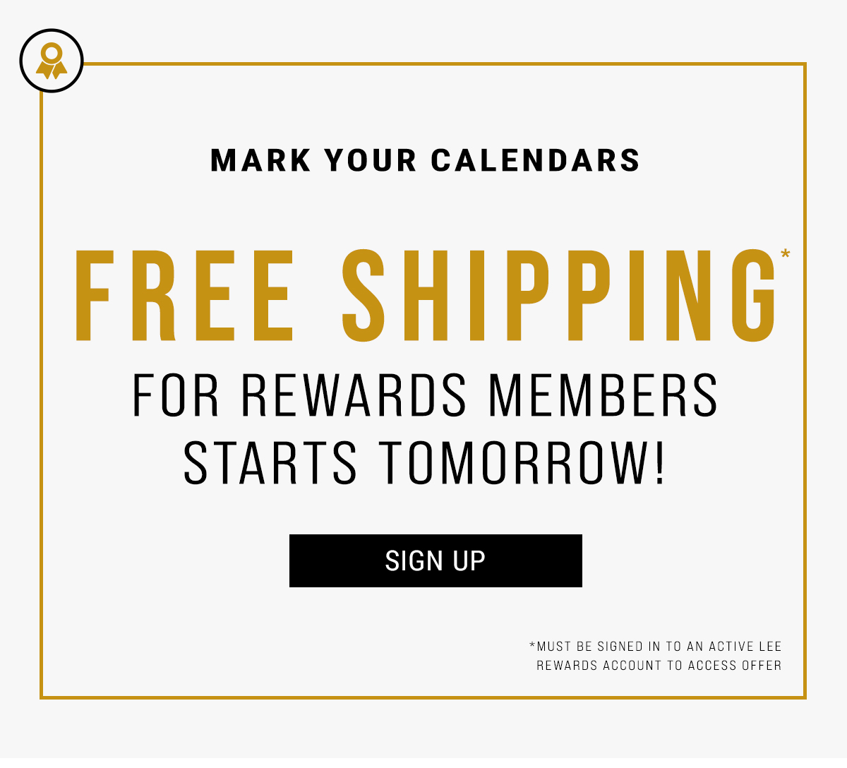 Mark Your Calendars. Member Exclusive Free Shipping* for Rewards Members. Starts Tomorrow! Sign Up. *Must be signed in to an active Lee rewards account to access offer.