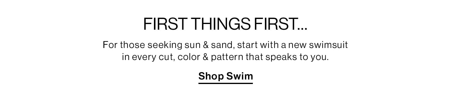 FIRST THINGS FIRST…For those seeking sun & sand, start with a new swimsuit in every cut, color & pattern that speaks to you. Shop Swim