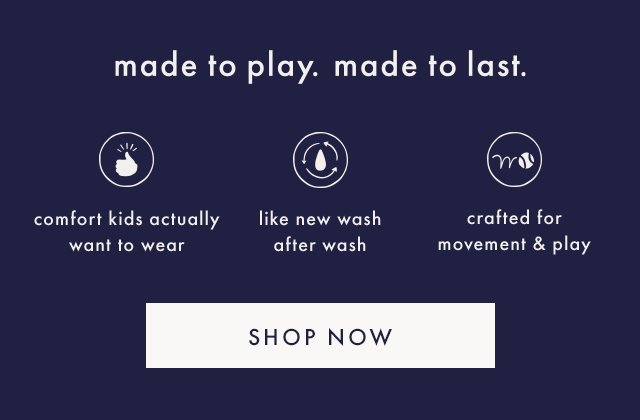 made to play. made to last. | comfort kids actually want to wear | like new wash after wash | crafted for movement & play | SHOP NOW