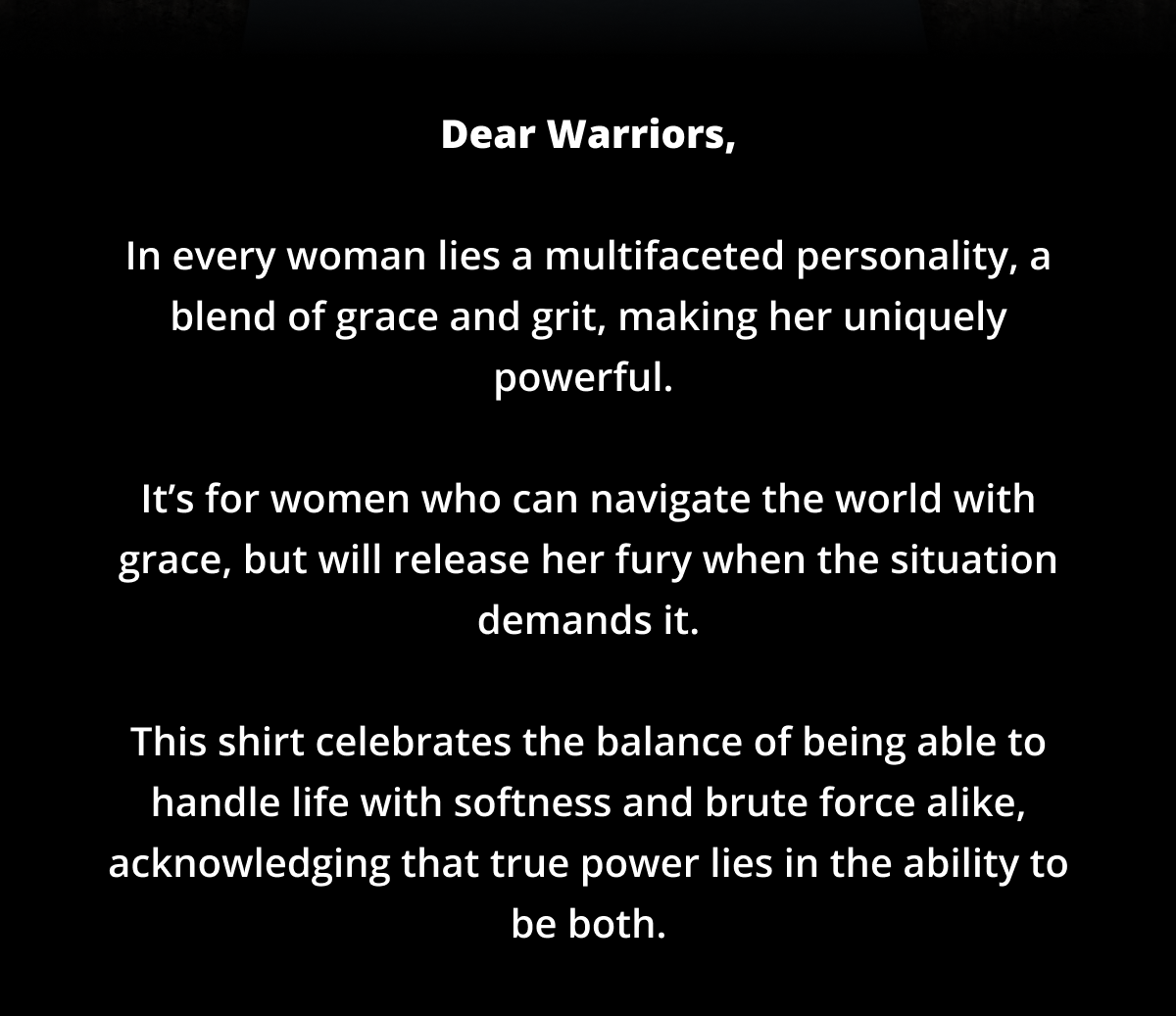 Dear Warriors,  In every woman lies a multifaceted personality, a blend of grace and grit, making her uniquely powerful.   It’s for women who can navigate the world with grace, but will release her fury when the situation demands it.  This shirt celebrates the balance of being able to handle life with softness and brute force alike, acknowledging that true power lies in the ability to be both.