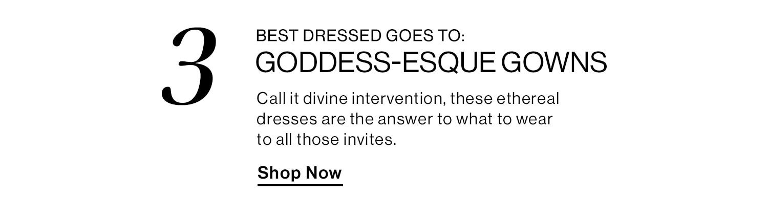 BEST DRESSED GOES TO: GODDESS-ESQUE GOWNS. Call it divine intervention, these ethereal dresses are the answer to what to wear to all those invites. Shop Now