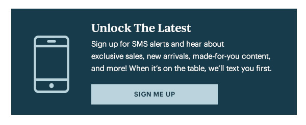 Unlock The Latest  Sign up for SMS alerts and hear about exclusive sales, new arrivals, made-for-you content, and more! When it's on the table, we'll text you first.   [SIGN ME UP]