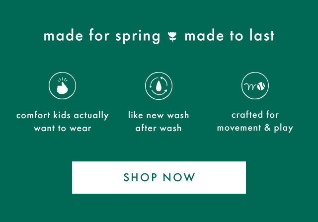 made for spring made to last | comfort kids actually want to wear | like new wash after wash | crafted for movement & play | SHOP NOW