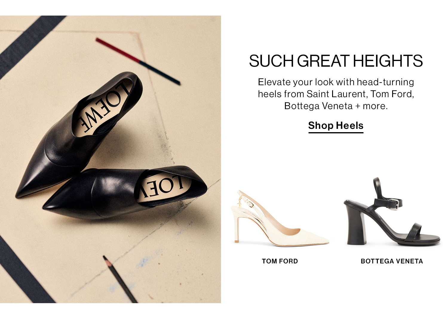 Such Great Heights. Elevate your look with head-turning heels from Saint Laurent, Tom Ford, Bottega Veneta + more. Shop Heels