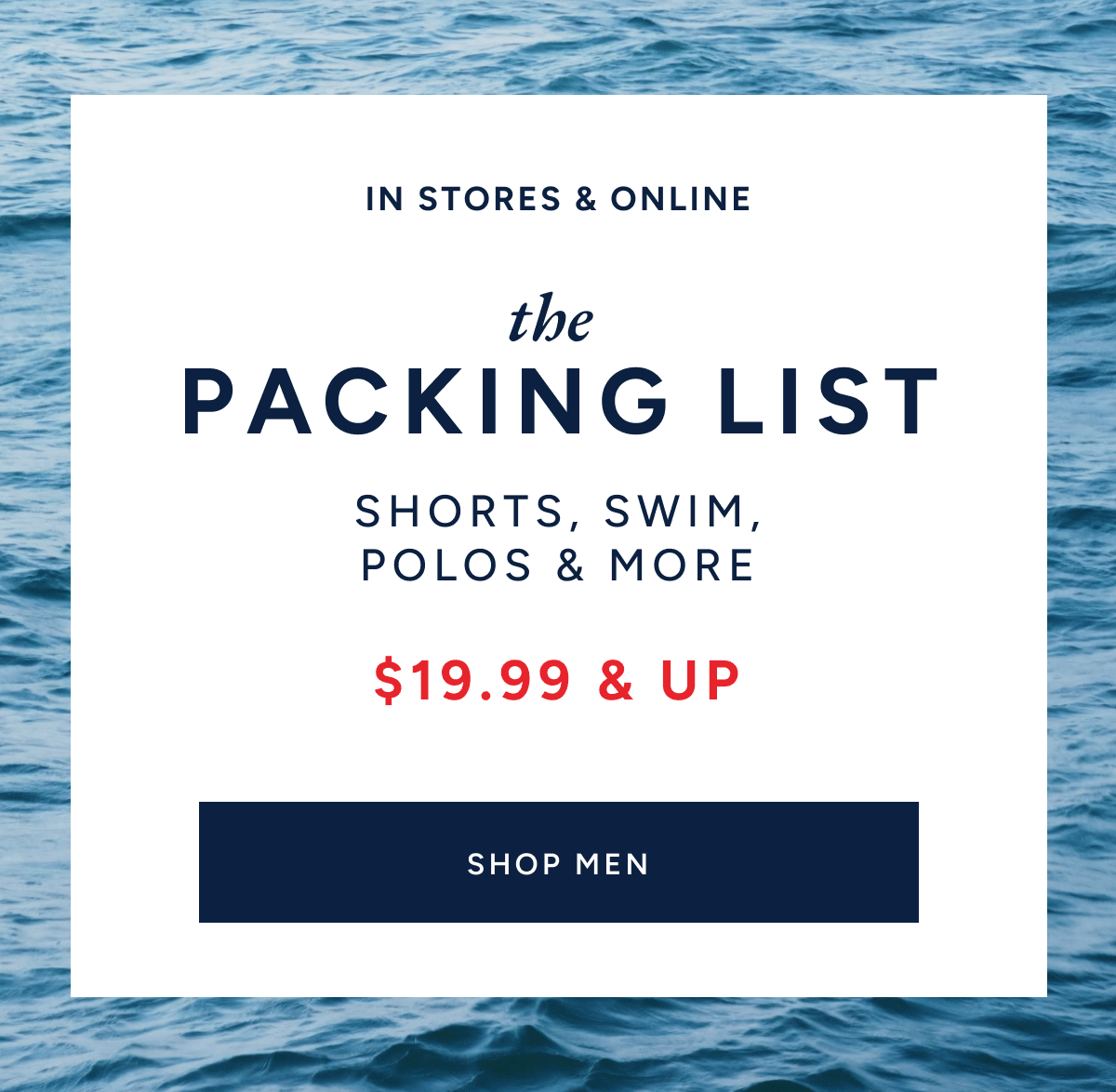 In stores & online. The packing list. Shorts, swim, polos & more $19.99 & up. SHOP MEN