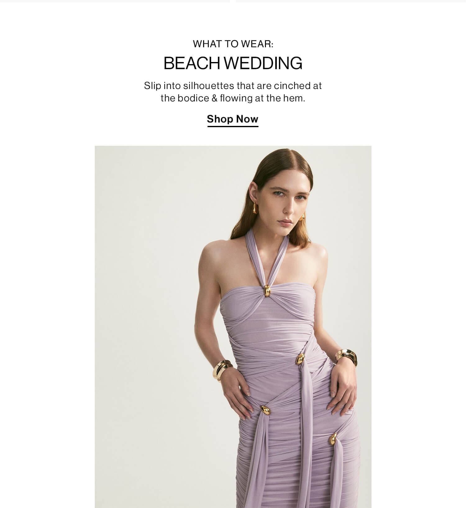 WHAT TO WEAR: BEACH WEDDING DEK: Slip into silhouettes that are cinched at the bodice & flowing at the hem. CTA: Shop Now