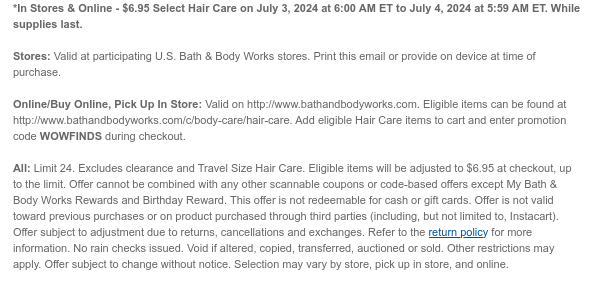 *In Stores & Online - $6.95 All Hair Care on July 3, 2024 at 6:00 AM ET to July 4, 2024 at 5:59 AM ET. While supplies last.  Stores: Valid at participating U.S. Bath & Body Works stores. Print this email or provide on device at time of purchase.  Online/Buy Online, Pick Up In Store: Valid on http://www.bathandbodyworks.com. Eligible items can be found at http://www.bathandbodyworks.com/c/body-care/hair-care. Add eligible Hair Care items to cart and enter promotion code WOWFINDS during checkout.   All: Limit 24. Excludes clearance. Eligible items will be adjusted to $6.95 at checkout, up to the limit. Offer cannot be combined with any other scannable coupons or code-based offers except My Bath & Body Works Rewards and Birthday Reward. This offer is not redeemable for
 cash or gift cards. Offer is not valid toward previous purchases or on product purchased through third parties (including, but not limited to, Instacart). Offer subject to adjustment due to returns, cancellations and exchanges. Refer to the return policy for more information. No rain checks issued. Void if altered, copied, transferred, auctioned or sold. Other restrictions may apply. Offer subject to change without notice. Selection may vary by store, pick up in store, and online.