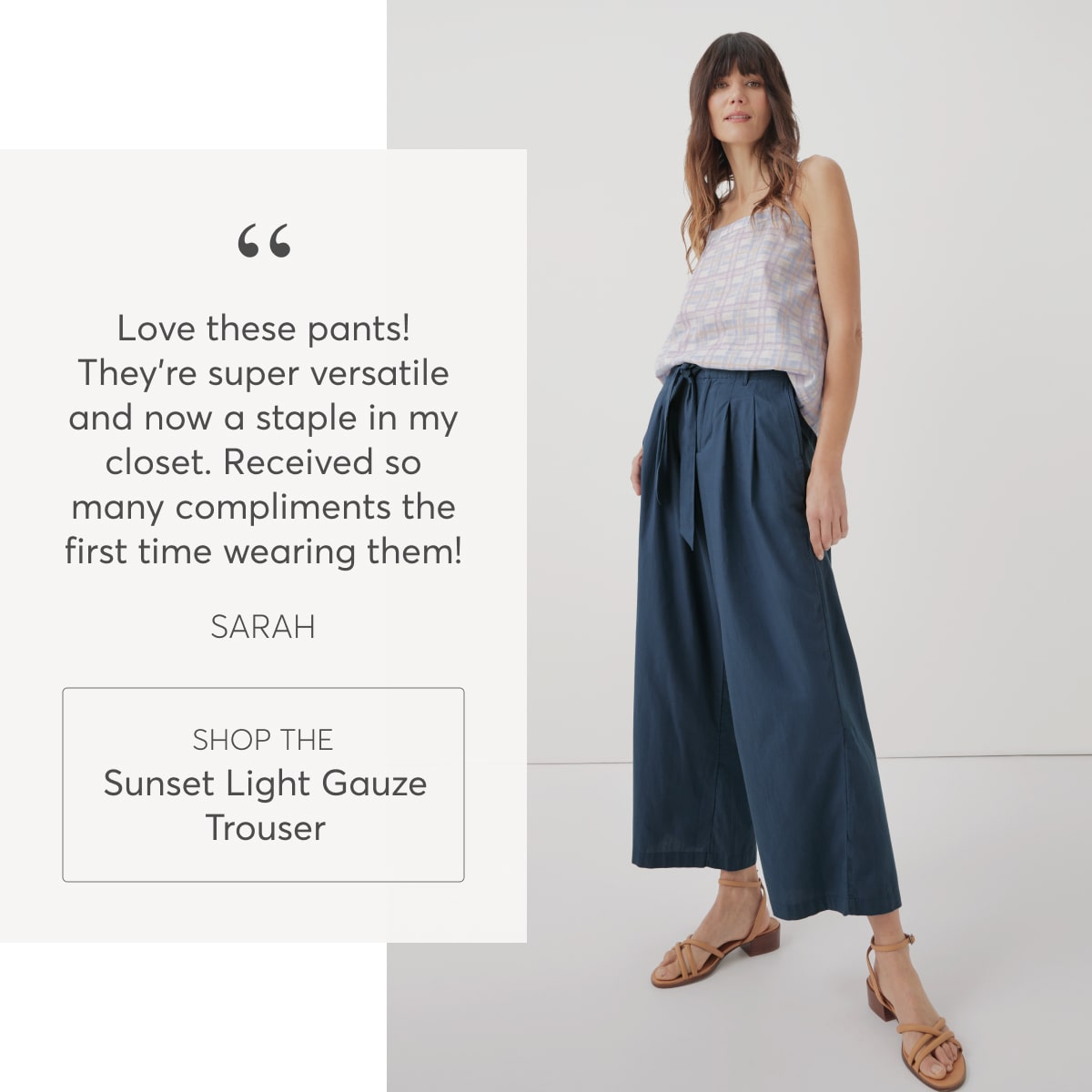 “Love these pants! They're super versatile and now a staple in my closet. Received so many compliments the first time wearing them!” - Megan, Shop the Sunset Light Gauze Trouser