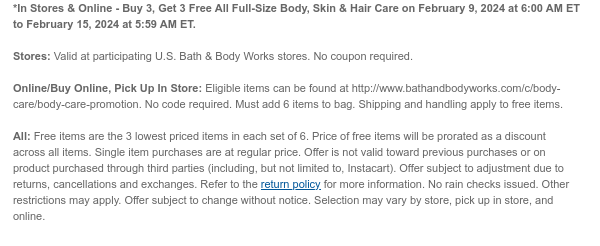 *In Stores & Online - Buy 3, Get 3 Free All Full-Size Body, Skin & Hair Care on February 12, 2024 at 6:00 AM ET to February 15, 2024 at 5:59 AM ET.  Stores: Valid at participating U.S. Bath & Body Works stores. No coupon required.  Online/Buy Online, Pick Up In Store: Eligible items can be found at http://www.bathandbodyworks.com/c/body-care/body-care-promotion. No code required. Must add 6 items to bag. Shipping and handling apply to free items.  All: Free items are the 3 lowest priced items in each set of 6. Price of free items will be prorated as a discount across all items. Single item purchases are at regular price. Offer is not valid toward previous purchases or on product purchased through third parties (including, but not limited to, Instacart). Offer subject
 to adjustment due to returns, cancellations and exchanges. Refer to the return policy for more information. No rain checks issued. Other restrictions may apply. Offer subject to change without notice. Selection may vary by store, pick up in store, and online.