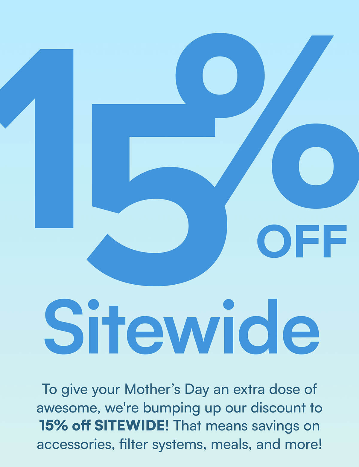 15% Off Sitewide. To give your Mother’s Day an extra dose of awesome, we're bumping up our discount to 15% off SITEWIDE! That means savings on accessories, filter systems, meals, and more!