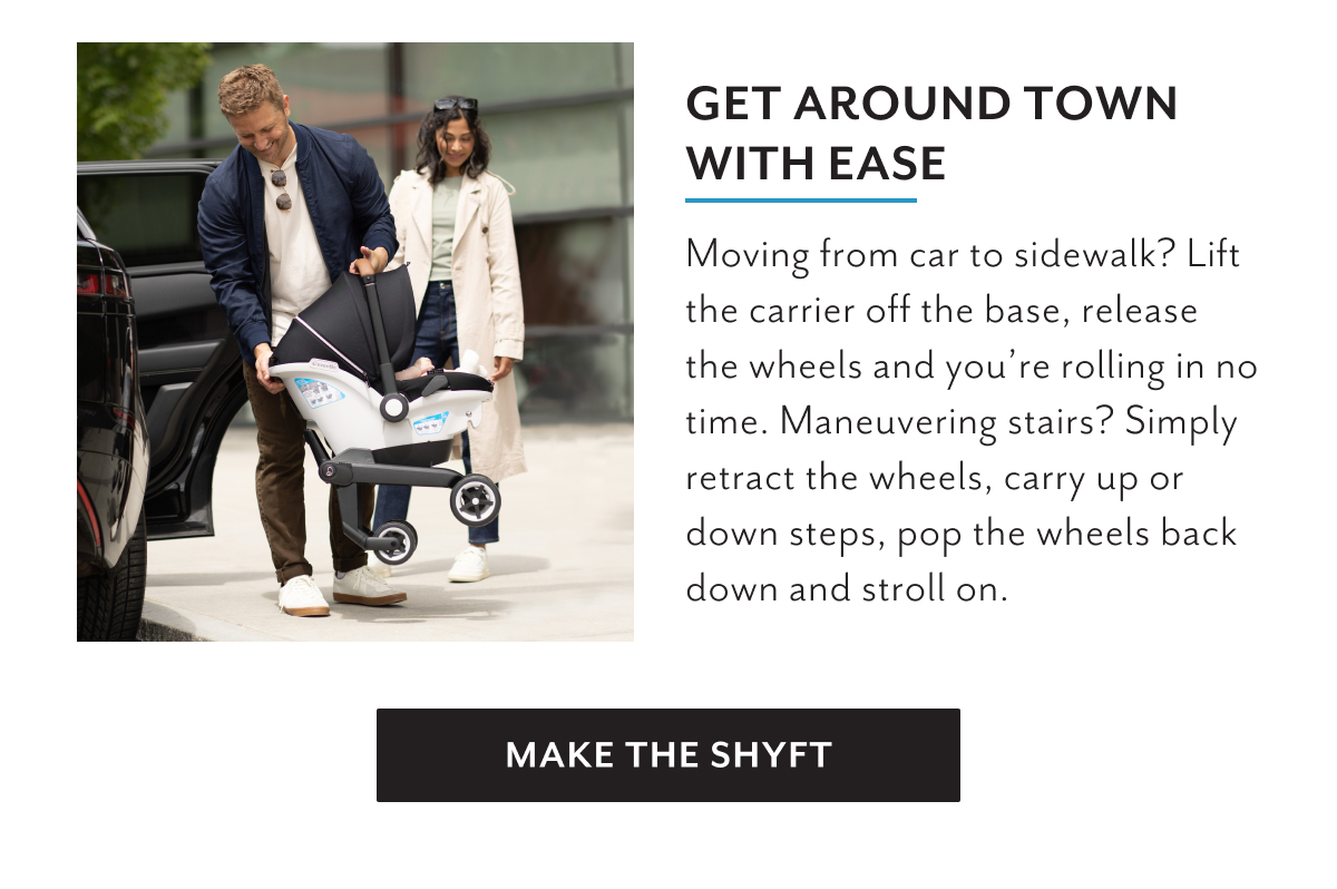 Get around town with ease | Moving from car to sidewalk? Lift the carrier off the base, release the wheels and youâ€™re rolling in no time. Maneuvering stairs? Simply retract the wheels, carry up or down steps, pop the wheels back down and stroll on. | MAKE THE SHYFT