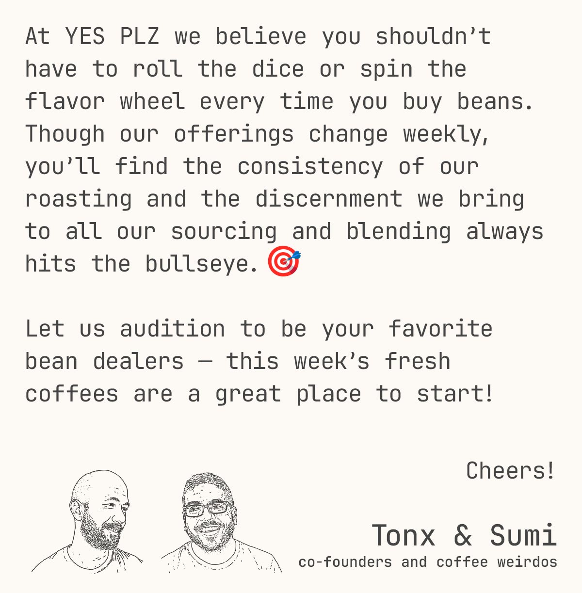 At YES PLZ we believe you shouldn’t have to roll the dice or spin the flavor wheel every time you buy beans. Though our offerings change weekly, you’ll find the consistency of our roasting and the discernment we bring to all our sourcing and blending always hits the bullseye. 🎯  Let us audition to be your favorite bean dealers — this week’s fresh coffees are a great place to start! Cheers!  Tonx & Sumi co-founders and coffee weirdos.