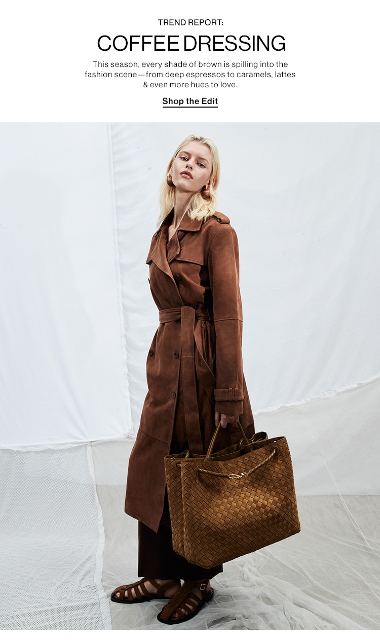 TREND REPORT: COFFEE DRESSING. This season, every shade of brown is spilling into the fashion scene—from deep espressos to caramels, lattes & even more hues to love. Shop the Edit