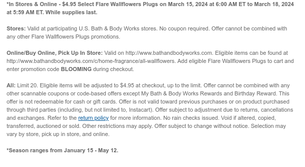 *In Stores & Online - $4.95 All Flare Wallflowers Plugs on March 15, 2024 at 6:00 AM ET to March 18, 2024 at 5:59 AM ET. While supplies last.  Stores: Valid at participating U.S. Bath & Body Works stores. No coupon required. Offer cannot be combined with any other Flare Wallflowers Plugs promotions.  Online/Buy Online, Pick Up In Store: Valid on http://www.bathandbodyworks.com. Eligible items can be found at http://www.bathandbodyworks.com/c/home-fragrance/all-wallflowers. Add eligible Flare Wallflowers Plugs to cart and enter promotion code BLOOMING during checkout.  All: Limit 20. Eligible items will be adjusted to $4.95 at checkout, up to the limit. Offer cannot be combined with any other scannable coupons or code-based offers except My Bath & Body Works Rewards
 and Birthday Reward. This offer is not redeemable for cash or gift cards. Offer is not valid toward previous purchases or on product purchased through third parties (including, but not limited to, Instacart). Offer subject to adjustment due to returns, cancellations and exchanges. Refer to the return policy for more information. No rain checks issued. Void if altered, copied, transferred, auctioned or sold. Other restrictions may apply. Offer subject to change without notice. Selection may vary by store, pick up in store, and online.