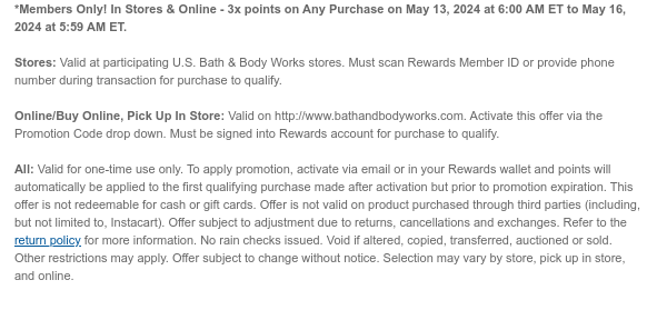 *Members Only! In Stores & Online - 3x points on Any Purchase on May 13, 2024 at 6:00 AM ET to May 16, 2024 at 5:59 AM ET.   Stores: Valid at participating U.S. Bath & Body Works stores. Must scan Rewards Member ID or provide phone number during transaction for purchase to qualify.   Online/Buy Online, Pick Up In Store: Valid on http://www.bathandbodyworks.com. Activate this offer via the Promotion Code drop down. Must be signed into Rewards account for purchase to qualify.   All: Valid for one-time use only. To apply promotion, activate via email or in your Rewards wallet and points will automatically be applied to the first qualifying purchase made after activation but prior to promotion expiration. This offer is not redeemable for cash or gift cards. Offer is not
 valid on product purchased through third parties (including, but not limited to, Instacart). Offer subject to adjustment due to returns, cancellations and exchanges. Refer to the return policy for more information. No rain checks issued. Void if altered, copied, transferred, auctioned or sold. Other restrictions may apply. Offer subject to change without notice. Selection may vary by store, pick up in store, and online.