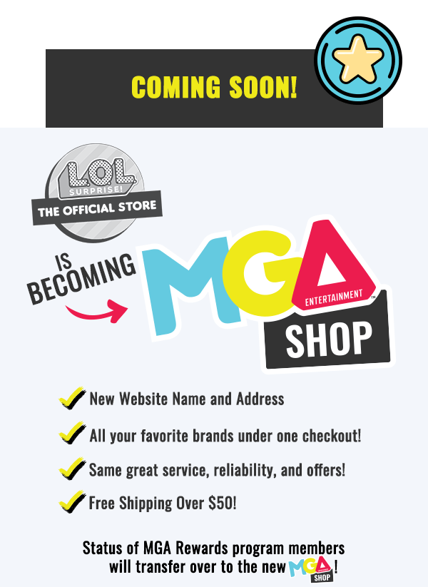 Coming Soon! L.O.L. Surprise! The Official Store is becoming MGA Entertainment™ Shop! New Website Name and Address. All your favorite brands under one checkout! Same great service, reliability, and offers! Free Shipping over $50! Status of MGA Rewards Program members will transfer over to the new MGA Shop!