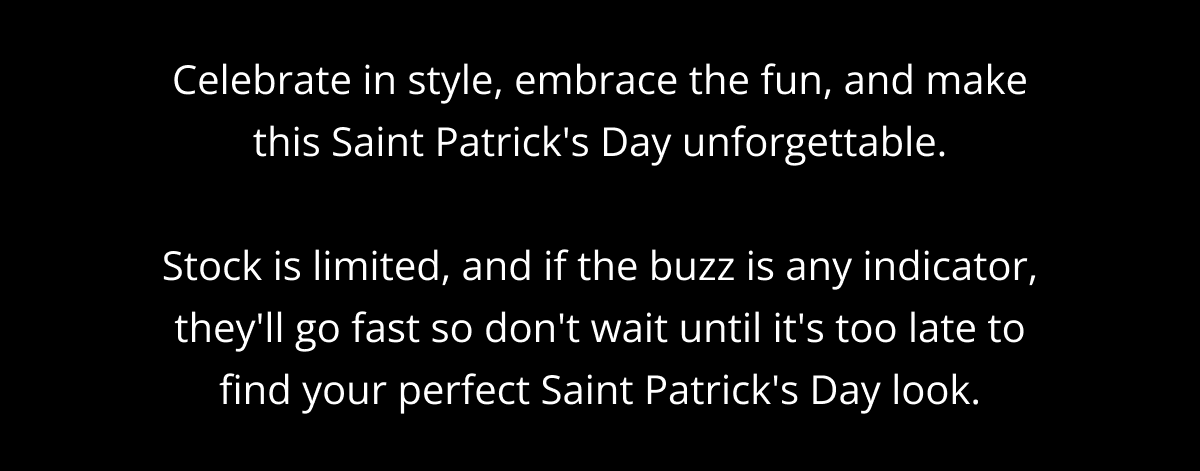 Celebrate in style, embrace the fun, and make this Saint Patrick's Day unforgettable.  Stock is limited, and if the buzz is any indicator, they'll go fast so don't wait until it's too late to find your perfect Saint Patrick's Day look.