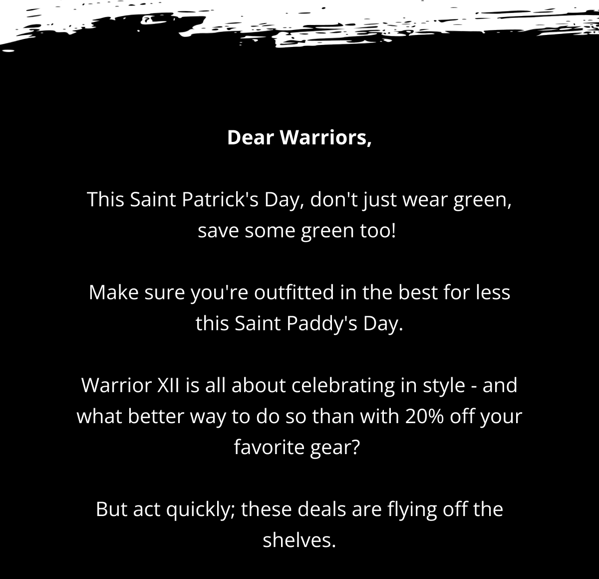 Dear Warriors,  This Saint Patrick's Day, don't just wear green, save some green too!   Make sure you're outfitted in the best for less this Saint Paddy's Day.  Warrior XII is all about celebrating in style - and what better way to do so than with 20% off your favorite gear?   But act quickly; these deals are flying off the shelves.