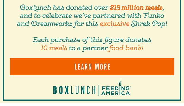 BoxLunch has donated over 215 million meals - and to celebrate we've partnered with Funko and Dreamworks for this exclusive Shrek Pop! Available on September 9th. Each purchase of this figure donates 10 meals to a partner food bank! Learn More