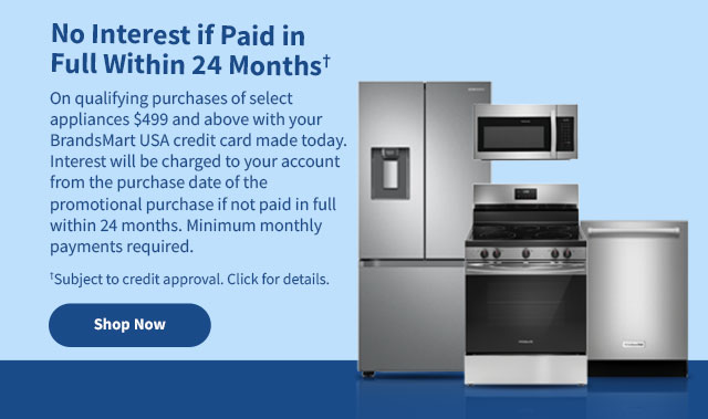 No Interest if
 Paid in Full Within 24 Months† On qualifying purchases of select appliances $499 and above with your BrandsMart USA credit card made today. Interest will be charged to your account from the purchase date of the promotional purchase is not paid in full within 24 months. Minimum monthly payments required. †Subject to credit approval. Click for details. Shop Now