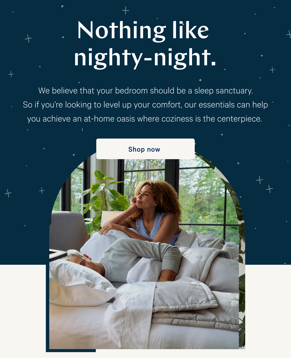 Nothing like nighty-night. >> We believe that your bedroom should be a sleep sanctuary. So if youâ€™re looking to level up your comfort, our essentials can help you achieve an at-home oasis where coziness is the centerpiece. >> Shop now >>