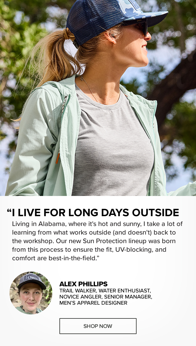 Introducing Orvis Sun Protection Awesome Sun Protection Never Felt So Good Alex Phillips Trail Walker, Water Enthusiast, Novice Angler, Senior Manager, Men’s Apparel Designer 'Living in Alabama, where it's hot and sunny, I take a lot of learning from what works outside (and doesn't) back to the workshop. Our new Sun Protection lineup was born from this process to ensure the fit, UV-blocking, and comfort are best-in-the-field.'