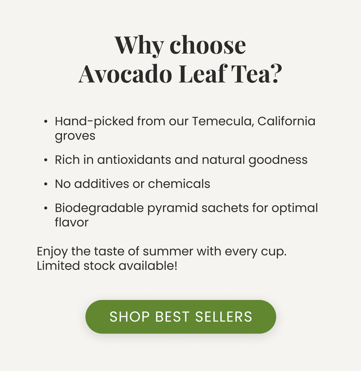 Why choose Avocado Leaf Tea? Hand-picked from our Temecula, California groves Rich in antioxidants and natural goodness No additives or chemicals Biodegradable pyramid sachets for optimal flavor  Enjoy the taste of summer with every cup. Limited stock available!