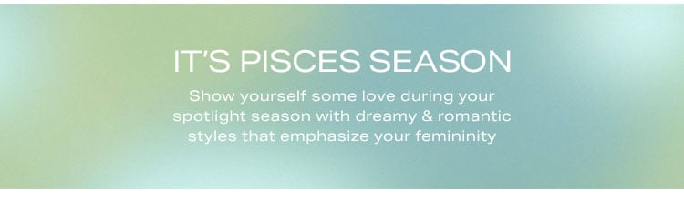 It’s Pisces Season. Show yourself some love during your spotlight season with dreamy & romantic styles that emphasize your femininity. Shop the edit