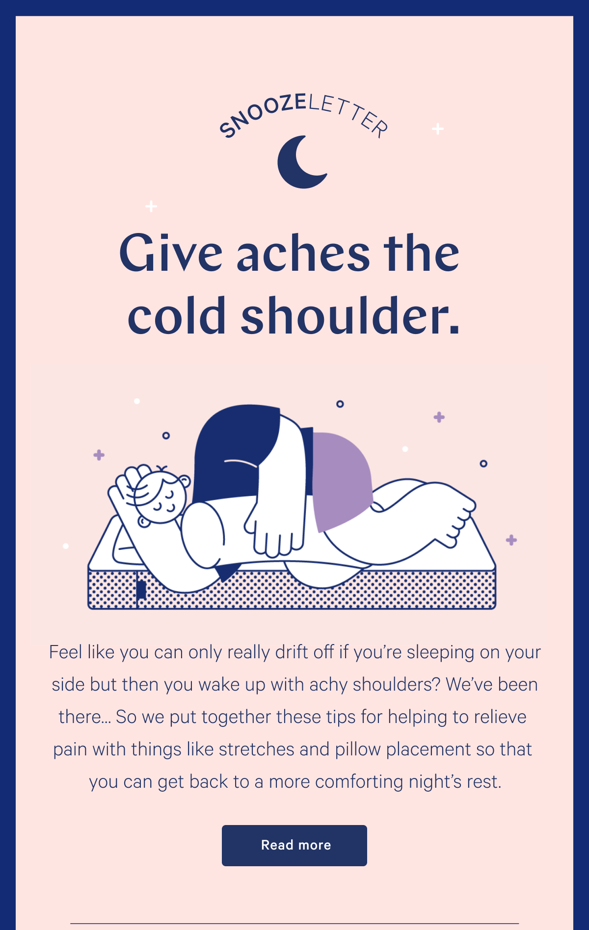 SNOOZELETTER >> Give aches the cold shoulder. >> Feel like you can only really drift off if youâ€™re sleeping on your side but then you wake up with achy shoulders? Weâ€™ve been thereâ€¦ So we put together these tips for helping to relieve pain with things like stretches and pillow placement so that you can get back to a more comforting nightâ€™s rest. Read more >>