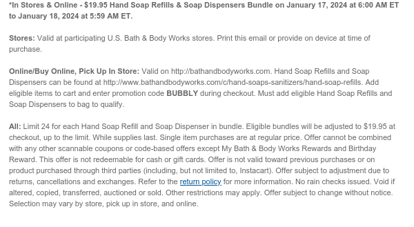 *In Stores & Online - $19.95 Hand Soap Refills & Soap Dispensers Bundle on January 17, 2024 at 6:00 AM ET to January 18, 2024 at 5:59 AM ET.  Stores: Valid at participating U.S. Bath & Body Works stores. Print this email or provide on device at time of purchase.  Online/Buy Online, Pick Up In Store: Valid on http://bathandbodyworks.com. Hand Soap Refills and Soap Dispensers can be found at http://www.bathandbodyworks.com/c/hand-soaps-sanitizers/hand-soap-refills. Add eligible items to cart and enter promotion code BUBBLY during checkout. Must add eligible Hand Soap Refills and Soap Dispensers to bag to qualify.  All: Limit 24 for each Hand Soap Refill and Soap Dispenser in bundle. Eligible bundles will be adjusted to $19.95 at checkout, up to the limit. Single item
 purchases are at regular price. Offer cannot be combined with any other scannable coupons or code-based offers except My Bath & Body Works Rewards and Birthday Reward. This offer is not redeemable for cash or gift cards. Offer is not valid toward previous purchases or on product purchased through third parties (including, but not limited to, Instacart). Offer subject to adjustment due to returns, cancellations and exchanges. Refer to the return policy for more information. No rain checks issued. Void if altered, copied, transferred, auctioned or sold. Other restrictions may apply. Offer subject to change without notice. Selection may vary by store, pick up in store, and online.