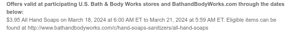 Offers valid at participating U.S. Bath & Body Works stores and BathandBodyWorks.com through the dates below: $3.95 All Hand Soaps on March 18, 2024 at 6:00 AM ET to March 21, 2024 at 5:59 AM ET. Eligible items can be found at http://www.bathandbodyworks.com/c/hand-soaps-sanitizers/all-hand-soaps