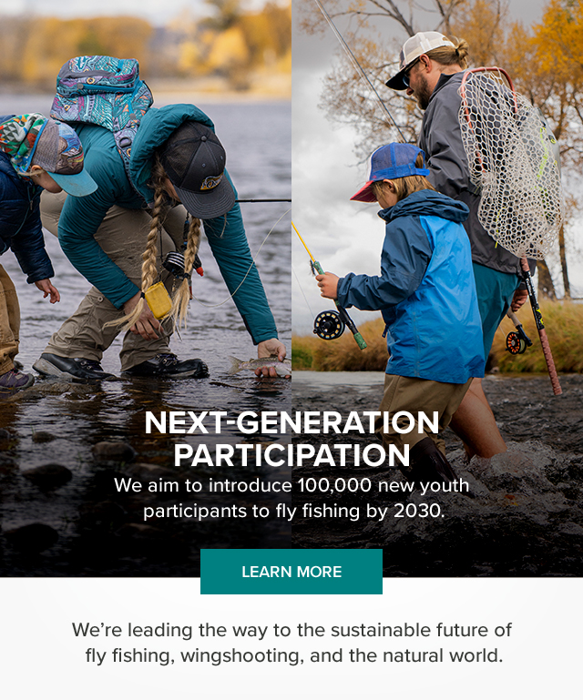 Next-Generation Participation We are introducing 100,000 new youth participants to fly fishing by 2030. Impact We're leading the way to the sustainable future of fly fishing, wingshooting, and the natural world.