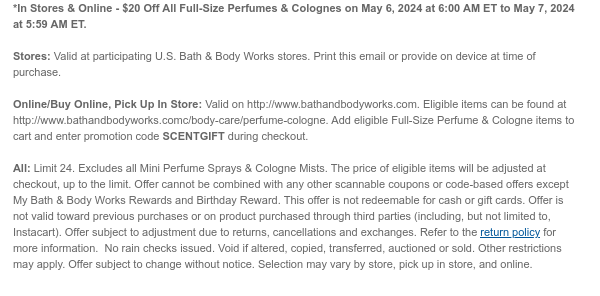 *In Stores & Online - $20 Off All Full-Size Perfumes & Colognes on May 6, 2024 at 6:00 AM ET to May 7, 2024 at 5:59 AM ET.  Stores: Valid at participating U.S. Bath & Body Works stores. Print this email or provide on device at time of purchase.  Online/Buy Online, Pick Up In Store: Valid on http://www.bathandbodyworks.com. Eligible items can be found at http://www.bathandbodyworks.com/TBD. Add eligible Full-Size Perfume & Cologne items to cart and enter promotion code SCENTGIFT during checkout.  All: Limit 24. Excludes all Mini Perfume Sprays & Cologne Mists. The price of eligible items will be adjusted at checkout, up to the limit. Offer cannot be combined with any other scannable coupons or code-based offers except My Bath & Body Works Rewards and
 Birthday Reward. This offer is not redeemable for cash or gift cards. Offer is not valid toward previous purchases or on product purchased through third parties (including, but not limited to, Instacart). Offer subject to adjustment due to returns, cancellations and exchanges. Refer to the return policy for more information.  No rain checks issued. Void if altered, copied, transferred, auctioned or sold. Other restrictions may apply. Offer subject to change without notice. Selection may vary by store, pick up in store, and online.