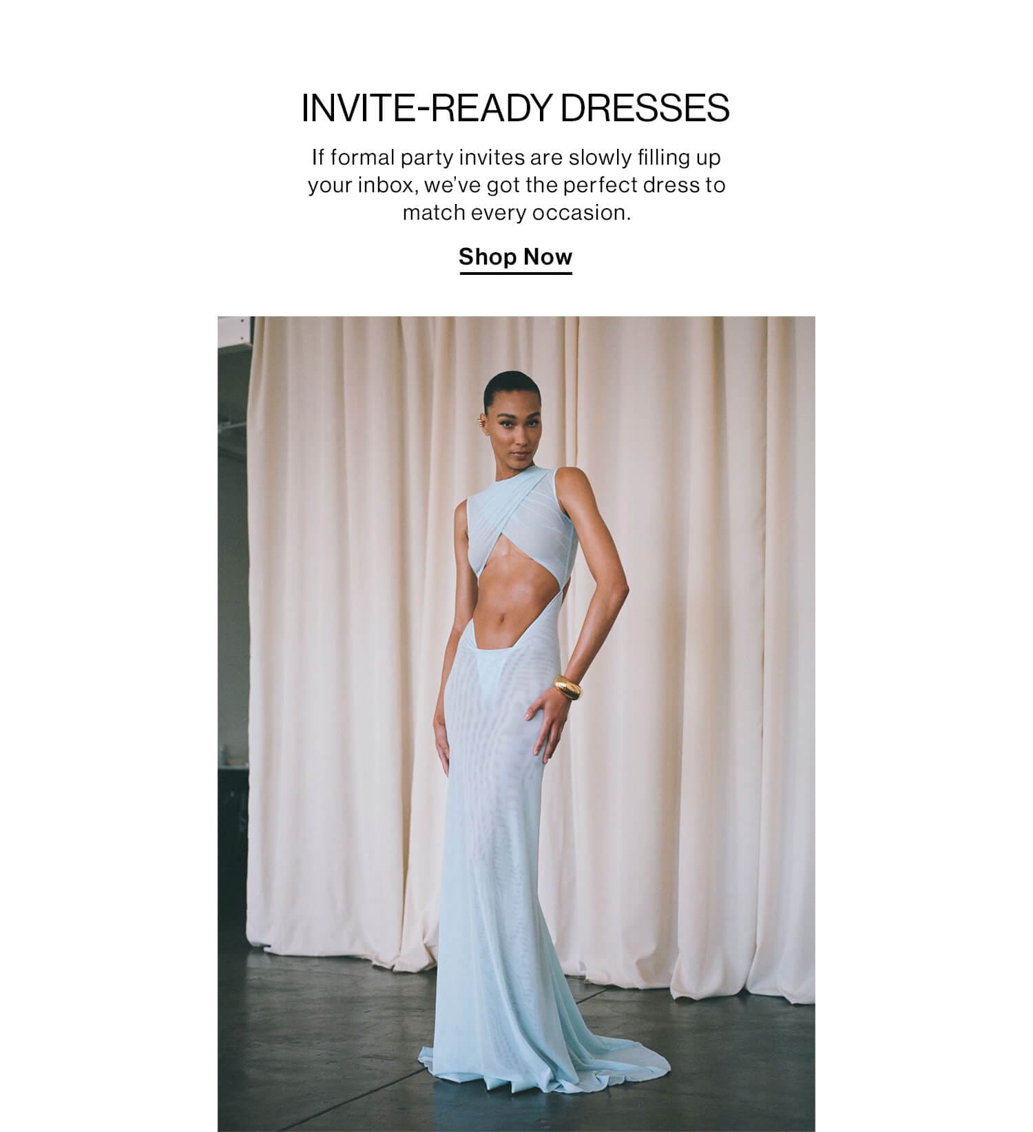 INVITE-READY DRESSES DEK: If formal party invites are slowly filling up your inbox, we’ve got the perfect dress to match every occasion. CTA: Shop Now