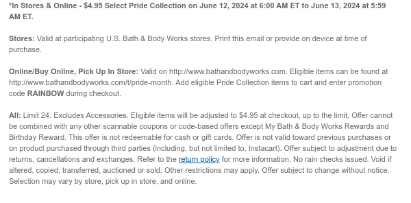 *In Stores & Online - $4.95 Select Pride Collection on June 12, 2024 at 6:00 AM ET to June 13, 2024 at 5:59 AM ET.  Stores: Valid at participating U.S. Bath & Body Works stores. Print this email or provide on device at time of purchase.  Online/Buy Online, Pick Up In Store: Valid on http://www.bathandbodyworks.com. Eligible items can be found at http://www.bathandbodyworks.com/t/pride-month. Add eligible Pride Collection items to cart and enter promotion code RAINBOW during checkout.  All: Limit 24. Excluding Accessories. Eligible items will be adjusted to $4.95 at checkout, up to the limit. Offer cannot be combined with any other scannable coupons or code-based offers except My Bath & Body Works Rewards and Birthday Reward. This offer is not redeemable for cash or
 gift cards. Offer is not valid toward previous purchases or on product purchased through third parties (including, but not limited to, Instacart). Offer subject to adjustment due to returns, cancellations and exchanges. Refer to the return policy for more information. No rain checks issued. Void if altered, copied, transferred, auctioned or sold. Other restrictions may apply. Offer subject to change without notice. Selection may vary by store, pick up in store, and online.