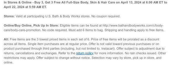 In Stores & Online - Buy 3, Get 3 Free All Full-Size Body, Skin & Hair Care on April 13, 2024 at 6:00 AM ET to April 22, 2024 at 5:59 AM ET.  Stores: Valid at participating U.S. Bath & Body Works stores. No coupon required.  Online/Buy Online, Pick Up In Store: Eligible items can be found at http://www.bathandbodyworks.com/c/body-care/body-care-promotion. No code required. Must add 6 items to bag. Shipping and handling apply to free items.  All: Free items are the 3 lowest priced items in each set of 6. Price of free items will be prorated as a discount across all items. Single item purchases are at regular price. Offer is not valid toward previous purchases or on product purchased through third parties (including, but not limited to, Instacart). Offer subject to
 adjustment due to returns, cancellations and exchanges. Refer to the return policy for more information. No rain checks issued. Other restrictions may apply. Offer subject to change without notice. Selection may vary by store, pick up in store, and online.