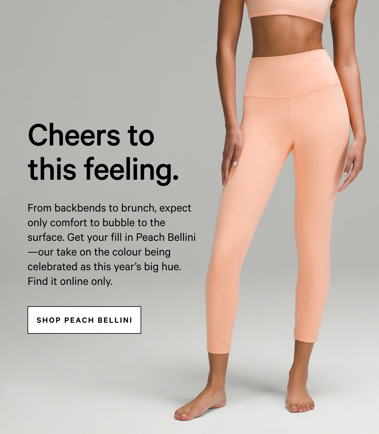 From backbends to brunch—in this gear, expect only comfort to bubble to the surface. Check out new Peach Bellini, available online.