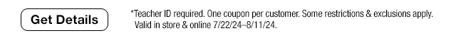 Get Details. *Teacher ID required. One coupon per customer. Some restrictions & exclusions apply. Valid in store & online 7/22/24-8/11/24.