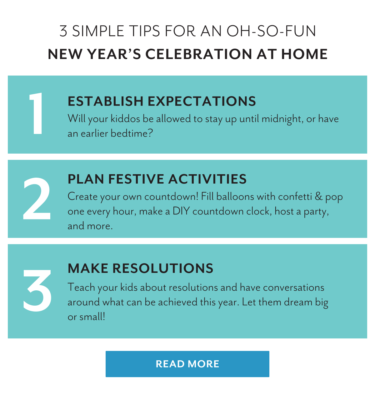 3 simple tips for an oh-so-fun New Yearâ€™s celebration at home | 1. Establish expectations | Will your kiddos be allowed to stay up until midnight, or have an earlier bedtime? | 2. Plan festive activities | Create your own countdown! Fill balloons with confetti & pop one every hour, make a DIY countdown clock, host a party, and more. | 3. Make resolutions | Teach your kids about resolutions and have conversations around what can be achieved this year. Let them dream big or small! | READ MORE