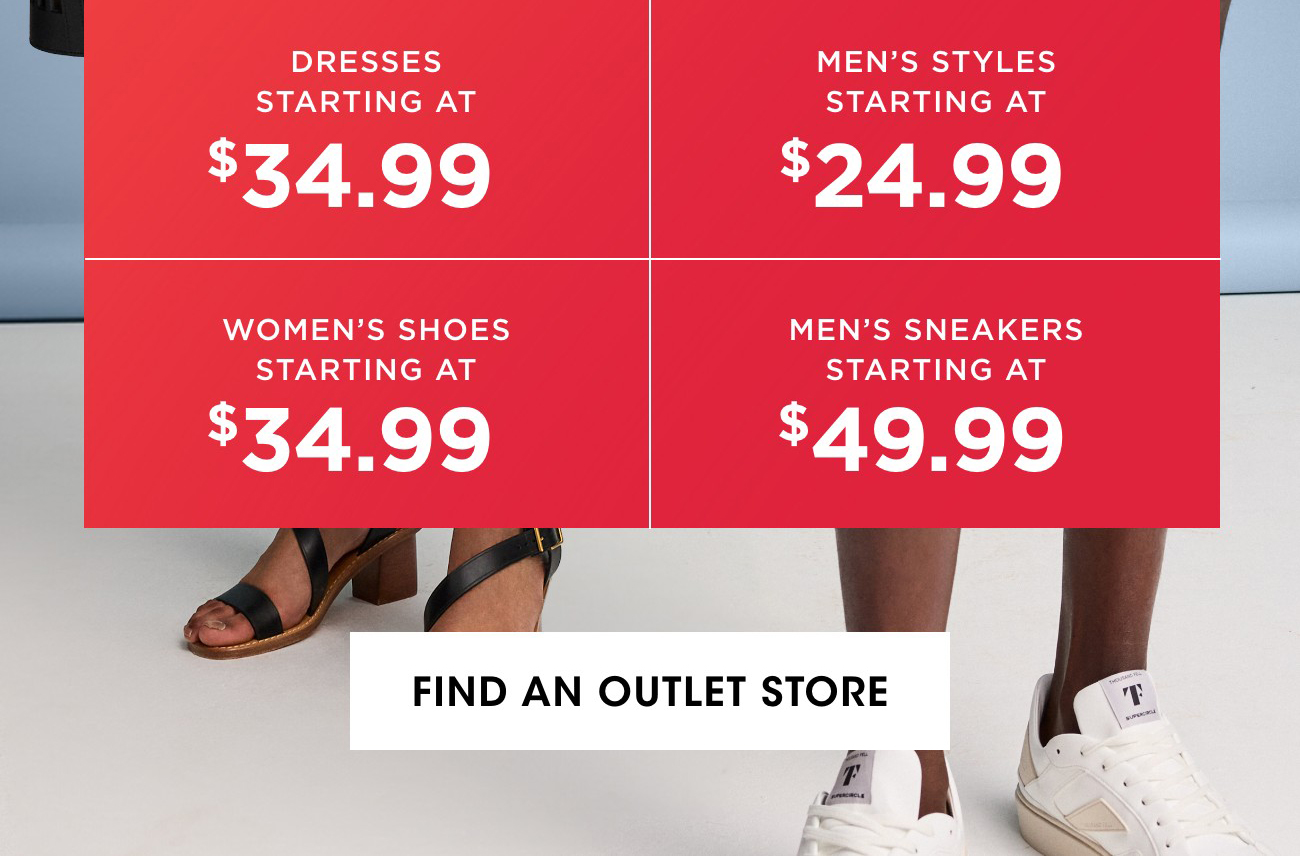 DRESSES STARTING AT $34.99 | MEN'S STYLES STARTING AT $24.99 | WOMEN'S SHOES STARTING AT $34.99 | MEN'S SNEAKERS STARTING AT $49.99 | FIND AN OUTLET STORE