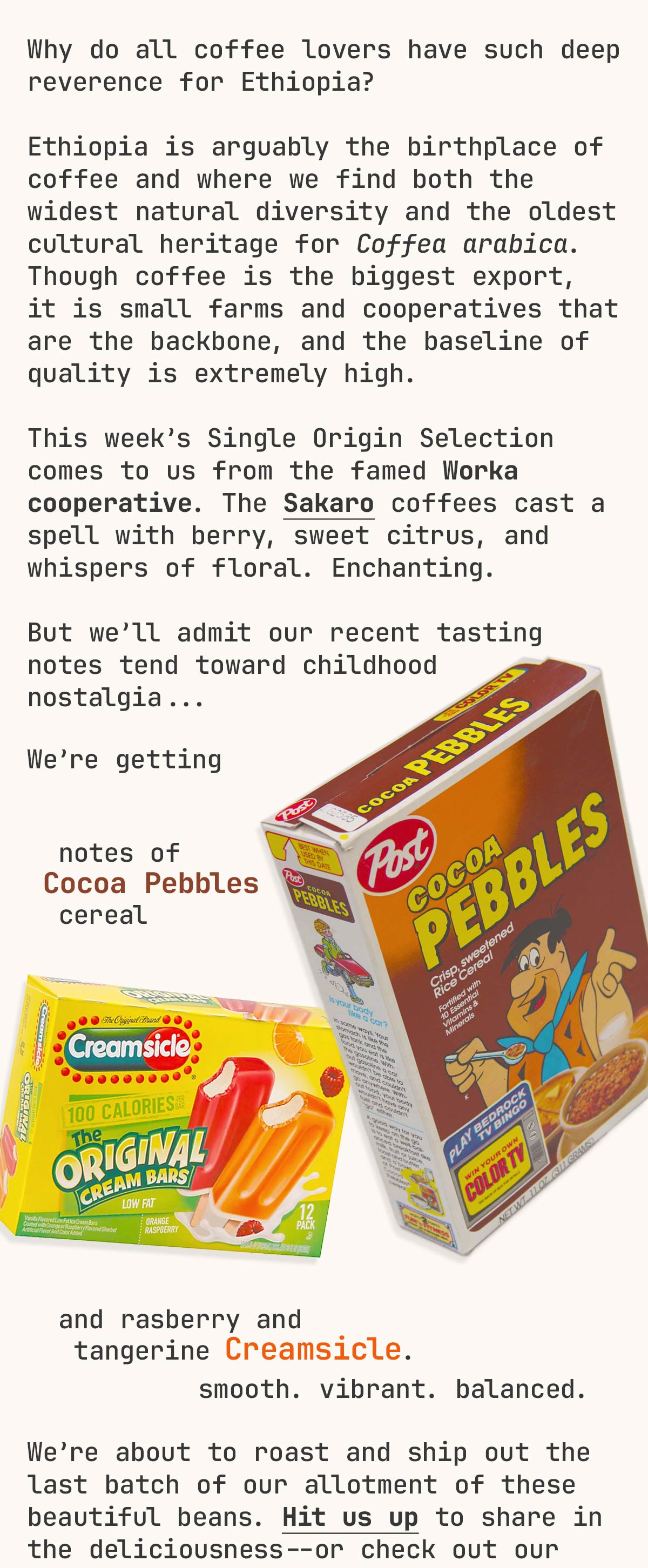 Why do all coffee lovers have such deep reverence for Ethiopia? Ethiopia is arguably the birthplace of coffee and where we find both the widest natural diversity and the oldest cultural heritage for Coffea arabica. Though coffee is the biggest export, it is small farms and cooperatives that are the backbone, and the baseline of quality is extremely high. This week’s Single Origin Selection comes to us from the famed Worka cooperative. The Sakaro coffees cast a spell with berry, sweet citrus, and whispers of floral. Enchanting. But we’ll admit our recent tasting notes tend toward childhood nostalgia... We’re getting notes of Cocoa Pebbles cereal and raspberry and tangerine Creamsicle. We’re about to roast and ship out the last batch of our allotment of these beautiful beans. Hit us up to share in the deliciousness--or check out our