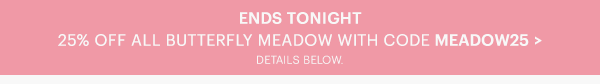 ENDS TONIGHT  25% OFF ALL BUTTERFLY MEADOW WITH CODE MEADOW25 >  DETAILS BELOW.