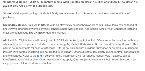 *In Stores & Online - $5.95 All Signature Single Wick Candles on March 12, 2024 at 6:00 AM ET to March 13, 2024 at 5:59 AM ET. While supplies last.  Stores: Valid at participating U.S. Bath & Body Works stores. Print this email or provide on device at time of purchase.  Online/Buy Online, Pick Up In Store: Valid on http://www.bathandbodyworks.com. Eligible items can be found at http://www.bathandbodyworks.com/c/all-candles/single-wick-candles. Add eligible Single Wick Candles to cart and enter promotion code BRIGHTNOW during checkout.  All: Limit 24. Eligible items will be adjusted to $5.95 at checkout, up to the limit. Offer cannot be combined with any other scannable coupons or code-based offers except My Bath & Body Works Rewards and Birthday Reward. This offer is
 not redeemable for cash or gift cards. Offer is not valid toward previous purchases or on product purchased through third parties (including, but not limited to, Instacart). Offer subject to adjustment due to returns, cancellations and exchanges. Refer to the return policy for more information. No rain checks issued. Void if altered, copied, transferred, auctioned or sold. Other restrictions may apply. Offer subject to change without notice. Selection may vary by store, pick up in store, and online.