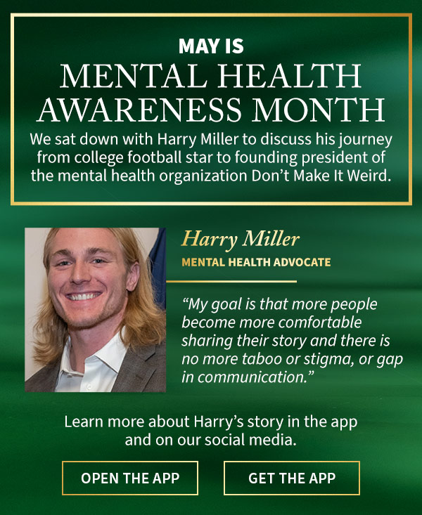 May is Mental Health Awareness Month In effort to destigmatize mental health, we sat down with advocate Harry Miller to discuss his journey from college football star to founding president of the mental health organization Don’t Make It Weird. Harry Miller Mental Health Advocate. My goal is that more people become more comfortable sharing their story and there is no more taboo or stigma, or gap in communication. Learn more about Harry’s story in the app and on our social media.  OPEN THE APP GET THE APP 